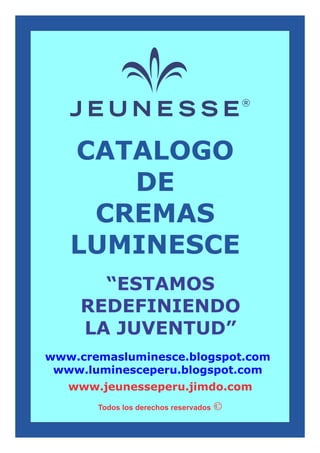 CATALOGO
DE
CREMAS
LUMINESCE
“ESTAMOS
REDEFINIENDO
LA JUVENTUD”
Todos los derechos reservados
www.jeunesseperu.jimdo.com
www.cremasluminesce.blogspot.com
www.luminesceperu.blogspot.com
 