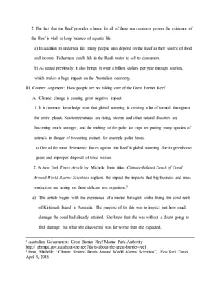 2. The fact that the Reef provides a home for all of these sea creatures proves the existence of
the Reef is vital to keep balance of aquatic life.
a) In addition to undersea life, many people also depend on the Reef as their source of food
and income. Fisherman catch fish in the Reefs water to sell to consumers.
b) As stated previously it also brings in over a billion dollars per year through tourism,
which makes a huge impact on the Australian economy.
III. Counter Argument: How people are not taking care of the Great Barrier Reef
A. Climate change is causing great negative impact
1. It is common knowledge now that global warming is creating a lot of turmoil throughout
the entire planet. Sea temperatures are rising, storms and other natural disasters are
becoming much stronger, and the melting of the polar ice caps are putting many species of
animals in danger of becoming extinct, for example polar bears.
a) One of the most destructive forces against the Reef is global warming due to greenhouse
gases and improper disposal of toxic wastes.
2. A New York Times Article by: Michelle Innis titled Climate-Related Death of Coral
Around World Alarms Scientists explains the impact the impacts that big business and mass
production are having on these delicate sea organisms.3
a) This article begins with the experience of a marine biologist scuba diving the coral reefs
of Kiritimati Island in Australia. The purpose of for this was to inspect just how much
damage the coral had already attained. She knew that she was without a doubt going to
find damage, but what she discovered was far worse than she expected.
2
Australian Government: Great Barrier Reef Marine Park Authority
http:// gbrmpa.gov.au/about-the-reef/facts-about-the-great-barrier-reef
3
Innis, Michelle, “Climate Related Death Around World Alarms Scientists”, New York Times,
April 9, 2016
 