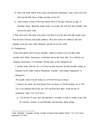 b) Due to the toxins leaked in the waters and increased temperatures many of the coral reefs
died and had thick layers of algae growing on top of it.
c) In the northern section of the Great Barrier Reef of 520 only 4 showed no signs of
bleaching (Innis). Bleaching being exactly as it sounds, the reefs lose their beautiful color
and become ghost white.
3. These facts prove that much work needs to be done to save the Reef and other aquatic areas
from the harm of factory and people pollution. More laws need to be reinforced that bans
dumping waste into water which ultimately spreads all over the world.
IV. Endangerment
A.The Great Barrier Reef was once beautiful, radiant ecosystem in its own right which
provides food, shelter, homeostasis to both land and sea life forms alike. Now with the ever
changing environment, it is borderline of being place on the endangered list.
1. Another article from the New york Times by Innis discusses the Reef possibly ending up
Classified by the United Nations Educational, Scientific, and Cultural Organization as
endangered.4
The specific name of the list being List of World Heritage in Danger.
2. Stated in the article, the Great Barrier Reef was listed as a World Heritage site in 1981.
Yet, it was predicted that by the year 2015, the Reef most likely would become an
endangered. (Innis, New York Times )
a) Fast forward 25 years since that hypothesis was made, it really is coming to pass with
the extensive amounts of coral bleaching and increasing global change.
4
Innis, Michelle, “Australia Unveils Its Plan to Protect Great Barrier Reef”, New York Times,
September 15, 2014
 