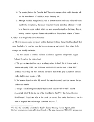 b) The greatest factors that Australia itself has on the damage of the reef is dumping silt
into the water instead of creating a proper dumping site.
c) Although Australia had proposed plans to protect the reef from toxic waste they were
found to be inconclusive, the reason being that the only immediate alternative would
be to dump the waste on land which can harm areas of wetland on the island. Then to
actually construct a proper disposal site would cost the continent billions of dollars.
V. Why it is in Danger and Needs Protection
A. All of the reasons stated previously and the fact that the Great Barrier Reef has already lost
more than half of its coral are very vital reasons to step up and protect it from either further
damage and possibly extinction.
1. The Reef is home to countless numbers of undersea organisms and provides oxygen
balance throughout the entire planet.
a) This goes to show just how much we all depend on the Reef. We all depend on it to
sustain our quality of life, fish feed from, breed and seek shelter from it. If the Reef
continues to die they will have no home and leaves them to fall prey to predators and can
really deplete many species of fish.
b) We humans depend on it for fish as well, but more importantly precious oxygen that we
cannot live without.
2. Though a lot of damage has already been done it is not too late to turn it around.
a) An article titled “Is this the end of the Great Barrier Reef?” by the Sydney Morning
Herald stated: "experience tells us that corals can recover from major disturbances, but they
need to be given time and the right conditions to do so."5
5
“Is This The End of the Great Barrier Reef?”, Sydney Morning Herald, April 8, 2016
http://www.smh.com.au/national/is-this-the-end-of-the-great-barrier-reef-20160405-gnyuxe.html
 