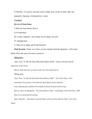 b) Therefore, if everyone does their part in cutting down on the use fossil fuels and
improperly disposing of chemical/toxic wastes.
Conclusion
Review of Main Points
I. What the Great Barrier Reef is
II. Its Importance
III. Counter Argument: How People are not taking Care of It
IV. Endangerment
V. Why It is in danger and Needs Protection
Final Remarks- Thank you, I hope you have learned about the importance of the Great
Barrier Reef and want to do more to protect it.
Bibliography
Anus, Tom, “Is This the End of the Great Barrier Reef?”, Sydney Morning Herald
mportance of the Great
Barrier Reef and why we need to take care of it and protect it.
Bibliography
Anus, Tom, “Is This the End of the Great Barrier Reef”’, New York Times, 2014
Australian Government: Great Barrier Reef Marine Park Authority
http:// gbrmpa.gov.au/about-the-reef/facts-about-the-great-barrier-reef
Brown, James & Margarita, “The Great Barrier Reef”, Cambridge University Press, 2002
http://www.greatbarrierreef.org
Innis, Michelle, “Australia Unveils Its Plan to Protect Great Barrier Reef”, New York
Times,
 