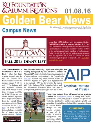 Golden Bear NewsThe official weekly e-newsletter communication to the Boards of the
Kutztown University Foundation & Alumni Association
01.08.16
Campus News
Fall 2015 Dean’s List
More than 1,650 students have been named to the
Fall 2015 Dean’s List at Kutztown University. The
TheDean’sListisaprestigioushonorthatdemonstrates
a commitment to academic excellence and the ability
to rise and achieve a higher standard of performance.
To be eligible for the list, an undergraduate student
must be registered for at least 12 credits and have
a minimum grade point average of 3.60. View the
complete list here.
The Kutztown University Department of Physics was
recently recognized by the American Institute of
Physics(AIP)forproducingthehighestaveragenumber
of undergraduate physics degrees in Pennsylvania.
This list includes only those schools where the
bachelor's degree is the highest level degree offered
in the subject. KU tied for 21st in the nation
with Colby College (ME), Colorado College and
the University of Wisconsin, River Falls, with an
average of 15 graduates each year from 2012-2014.
Alex Faison-Donahoe, a
memberoftheKUMen’s
Rugby Club, has been
selected to participate in
the USA Falcons 2016
South America Tour with
matches on Jan. 9, 10, 16
and 17. The Falcons will
face Argentina, Canada
and South Africa on the
tour. Founded in 2005,
the USA Falcons are one
of two national represen-
tative rugby union teams
from the United States
that compete in the North
America 4 Series. Click
here for more informa-
tion, including a complete
list of players and the
team’s schedule. >>>
KU HISTORY
In January 1942, campus mail
delivery is cut to once a day in an
effort to save the rubber soles of
shoes in support of the war.
Twenty-two students from KU embarked on a trip to
London for a two-week course in history and English,
respectively. So far, the group of students and professors
visited the London Eye and took an exclusive graffiti tour
around the Spitalfield area, followed by a tour of the Tower
of London, Tower
Bridge and the
London Museum.
A tour of St.
Paul’s Cathedral
incorporated the
crypts and a hike to
thetopofthedome.
 