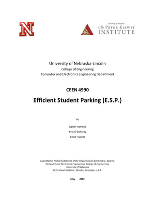 University of Nebraska-Lincoln
College of Engineering
Computer and Electronics Engineering Department
CEEN 4990
Efficient Student Parking (E.S.P.)
By
Daniel Hamrick
Kyle O’Doherty
Elliot Triplett
Submitted in Partial Fulfillment of the Requirements for the B.Sc. Degree,
Computer and Electronics Engineering, College of Engineering,
University of Nebraska
Peter Kiewit Institute, Omaha, Nebraska, U.S.A.
May 2012
 
