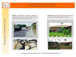 INGENIERIA CONSULTORIA INTERVENTORIA
Gestión Ambiental - Servicios Públicos
www.bmproyectosysoluciones.com – info@bmproyectosysoluciones.com
ProyectosySolucionesS.A.S.
OBRA: Interventoría “Estudio, diseño y
construcción de las obras civiles para la
plataforma de acceso Zona Franca”.
OBRA: Diseño y construcción casa campestre
finca el Encanto, Riohacha, La Guajira.
 