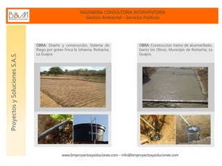 INGENIERIA CONSULTORIA INTERVENTORIA
Gestión Ambiental - Servicios Públicos
www.bmproyectosysoluciones.com – info@bmproyectosysoluciones.com
ProyectosySolucionesS.A.S.
OBRA: Diseño y construcción, Sistema de
Riego por goteo Finca la Johanna, Riohacha,
La Guajira
OBRA: Construcción tramo de alcantarillado,
barrio los Olivos, Municipio de Riohacha, La
Guajira.
 
