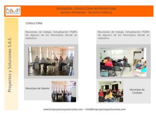 INGENIERIA CONSULTORIA INTERVENTORIA
Gestión Ambiental - Servicios Públicos
www.bmproyectosysoluciones.com – info@bmproyectosysoluciones.com
ProyectosySolucionesS.A.S.
CONSULTORIA
Reuniones de trabajo, Actualización PGIRS
de algunos de los Municipios donde se
realizaron
Municipio de Salento
Reuniones de trabajo, Actualización PGIRS
de algunos de los Municipios donde se
realizaron
Municipio de
Córdoba
 