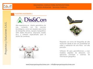 INGENIERIA CONSULTORIA INTERVENTORIA
Gestión Ambiental - Servicios Públicos
www.bmproyectosysoluciones.com – info@bmproyectosysoluciones.com
ProyectosySolucionesS.A.S.
NUESTROS ASOCIADOS 1
Alta experiencia en diseño geométrico de
vías, contando con los recursos
tecnológicos, como son equipos para toma
de fotografías aéreas, equipos topográficos
(GPS doble frecuencia, estaciones totales
etc.), y software especializado para el
diseño de carreteras.
Mapeado con toma de fotografías de alta
resolución desde el aire con posibilidad de
video y realización de orto fotos con alta
precisión.
Software 3D para georreferenciar y crear
modelos digitales de elevación, con
aplicación orientada a sistemas de
información geográfica
 