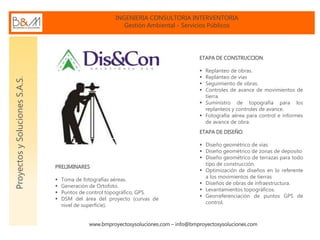 INGENIERIA CONSULTORIA INTERVENTORIA
Gestión Ambiental - Servicios Públicos
www.bmproyectosysoluciones.com – info@bmproyectosysoluciones.com
ProyectosySolucionesS.A.S.
ETAPA DE DISEÑO.
 Diseño geométrico de vías
 Diseño geométrico de zonas de deposito
 Diseño geométrico de terrazas para todo
tipo de construcción.
 Optimización de diseños en lo referente
a los movimientos de tierras
 Diseños de obras de infraestructura.
 Levantamientos topográficos.
 Georreferenciación de puntos GPS de
control.
PRELIMINARES
 Toma de fotografías aéreas.
 Generación de Ortofoto.
 Puntos de control topográfico, GPS.
 DSM del área del proyecto (curvas de
nivel de superficie).
ETAPA DE CONSTRUCCION.
 Replanteo de obras.
 Replanteo de vías
 Seguimiento de obras.
 Controles de avance de movimientos de
tierra.
 Suministro de topografía para los
replanteos y controles de avance.
 Fotografía aérea para control e informes
de avance de obra.
 