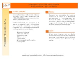 INGENIERIA CONSULTORIA INTERVENTORIA
Gestión Ambiental - Servicios Públicos
www.bmproyectosysoluciones.com – info@bmproyectosysoluciones.com
ProyectosySolucionesS.A.S.
NUESTRA COMPAÑÍA
Empresa Colombiana de Ingeniería dedicada
a DISEÑO, CONSULTORIA, INTERVENTORIA
Y CONSTRUCCION de proyectos en el sector
Publico como en el Privado.
Fundamentada en la alta experiencia en el
área de los SERVICIOS PUBLICOS, contamos
con personal profesional y técnico,
capacitado para cumplir de manera eficiente
con los proyectos encomendados.
 Gestión Ambiental.
 Servicios Públicos.
 Infraestructura
 Interventoría.
 Consultoría.
 Tecnología de la información.
 Topografía.
MISION
Satisfacer las necesidades de nuestros
clientes en el campo de la INGENIERIA
CONSULTORIA E INTERVENTORIA, en
términos de calidad y confiabilidad de los
productos y servicios que podamos ofrecer,
resguardando siempre la seguridad de
nuestros clientes y nuestro personal.
VISION
Crecer como empresa líder en diseño
construcción consultoría e interventoría en
Colombia evolucionando constantemente
nuestros servicios para ofrecer la mejor
calidad.
 