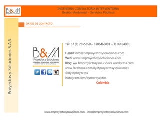 INGENIERIA CONSULTORIA INTERVENTORIA
Gestión Ambiental - Servicios Públicos
www.bmproyectosysoluciones.com – info@bmproyectosysoluciones.com
ProyectosySolucionesS.A.S.
DATOS DE CONTACTO
Tel: 57 (6) 7355550 – 3106465801 – 3106104061
E-mail: info@bmproyectosysoluciones.com
Web: www.bmproyectosysoluciones.com
Blog: ww.bmproyectosysoluciones.wordpress.com
www.facebook.com/ByMproyectosysoluciones
@ByMproyectos
instagram.com/bymproyectos
Colombia
 