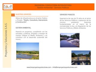 INGENIERIA CONSULTORIA INTERVENTORIA
Gestión Ambiental - Servicios Públicos
www.bmproyectosysoluciones.com – info@bmproyectosysoluciones.com
ProyectosySolucionesS.A.S.
NUESTROS SERVICIOS
Obras de infraestructura en el sector Publico
y Privado. “Diseño, Consultoría, Interventoría
y Construcción”.
GESTION AMBIENTAL.
Asesoría en proyectos, cumpliendo con las
activadas y políticas, dirigidas a manejar de
manera integral el Medio Ambiente y así
contribuir con el desarrollo sostenible del
mismo.
SERVICIOS PUBLICOS
Experiencia de mas de 15 años en el sector
de los Servicios Públicos y operación de los
mismos, prestamos Asesorías
fundamentadas en el marco de la
normatividad, la ley y la Regulación de los
Servicios Públicos y Medio Ambiente.
 