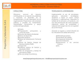INGENIERIA CONSULTORIA INTERVENTORIA
Gestión Ambiental - Servicios Públicos
www.bmproyectosysoluciones.com – info@bmproyectosysoluciones.com
ProyectosySolucionesS.A.S.
CONSULTORIA
Ofrecemos servicios de asesoría,
contribuyendo en la solución de problemas
y buscando el desarrollo de la
competitividad y el alto desempeño de las
organizaciones, Proporcionar a las empresas
públicas y privadas los fundamentos,
metodologías, herramientas y apoyo
profesional especializado.
 Diseño.
 Programación presupuesto y
control de obras.
 Estudios de Impacto Ambiental.
 Planes de Desarrollo.
 Estudios tarifarios.
 Planes de Ordenamiento Territorial
POT.
 Planes de Gestión Integral de
Residuos Solidos PGIRS.
 Cargue SUI.
 Auditoria externa de Gestión y
Resultados AEGR.
 Plan de saneamiento y manejo de
vertimientos PSMV.
 Plan de manejo Escombreras.
TECNOLOGIA DE LA INFORMACION
Implementando el uso de tecnologías,
aplicando soluciones tecnológicas,
ayudamos a lograr un mayor control
productivo y organizacional, mejorando la
calidad de los procesos y el producto, con
una clara disminución de costos asociados,
mejorando índices de rentabilidad y
reducción del margen de error en la gestión
de la información
Llevando un registro y control eficiente de
los indicadores de calidad del servicio.
 Metodología tarifaria.
 Indicadores de Calidad.
 Comparendo Ambiental.
 Control Ambiental.
 Interventoría a los servicios
Públicos.
 Etc.
 