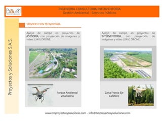 INGENIERIA CONSULTORIA INTERVENTORIA
Gestión Ambiental - Servicios Públicos
www.bmproyectosysoluciones.com – info@bmproyectosysoluciones.com
ProyectosySolucionesS.A.S.
SERVICIO CON TECNOLOGIA
Apoyo de campo en proyectos de
ASESORIA, con proyección de imágenes y
video (UAV) DRONE.
Parque Ambiental
Villa Karina
Apoyo de campo en proyectos de
INTERVENTORIA, con proyección de
imágenes y video (UAV) DRONE.
Zona Franca Eje
Cafetero
 