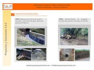 INGENIERIA CONSULTORIA INTERVENTORIA
Gestión Ambiental - Servicios Públicos
www.bmproyectosysoluciones.com – info@bmproyectosysoluciones.com
ProyectosySolucionesS.A.S.
REGISTRO FOTOGRAFICO OBRAS
OBRA: Reparaciones tramo de canal en
concreto, conducción de agua, planta de
generación Bayona
OBRA: Mantenimiento vía Chaguala –
Escuela Palo grande, Municipio de Calarcá.
 