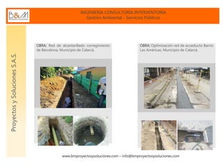 INGENIERIA CONSULTORIA INTERVENTORIA
Gestión Ambiental - Servicios Públicos
www.bmproyectosysoluciones.com – info@bmproyectosysoluciones.com
ProyectosySolucionesS.A.S.
OBRA: Red de alcantarillado corregimiento
de Barcelona, Municipio de Calarcá.
OBRA: Optimización red de acueducto Barrio
Las Américas, Municipio de Calarcá.
 