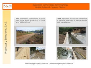 INGENIERIA CONSULTORIA INTERVENTORIA
Gestión Ambiental - Servicios Públicos
www.bmproyectosysoluciones.com – info@bmproyectosysoluciones.com
ProyectosySolucionesS.A.S.
OBRA: Interventoría “Construcción de obras
civiles vía de acceso etapas III y IV, Zona
Franca del Eje Cafetero”.
OBRA: Reparación de un tramo de canal de
la planta de generación de energía eléctrica
de la planta Bayona.
 