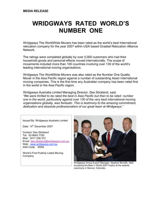 MEDIA RELEASE
WRIDGWAYS RATED WORLD’S
NUMBER ONE
Wridgways The WorldWide Movers has been rated as the world’s best International
relocation company for the year 2007 within USA based Graebel Relocation Alliance
Network.
The ratings were completed globally by over 5,000 customers who had their
household goods and personal effects moved internationally. The scope of
movements included more than 100 countries involving over 130 of the world’s
leading international moving organisations.
Wridgways The WorldWide Movers was also rated as the Number One Quality
Mover in the Asia Pacific region against a number of outstanding Asian international
moving companies. This is the first time any Australian company has been rated first
in the world or the Asia Pacific region.
Wridgways Australia Limited Managing Director, Des Stickland, said,
“We were thrilled to be rated the best in Asia Pacific but then to be rated number
one in the world, particularly against over 130 of the very best international moving
organisations globally, was fantastic. This is testimony to the amazing commitment,
dedication and absolute professionalism of our great team at Wridgways.”
Wridgways Group Export Manager, Stephen Bonollo, (left)
accepting the Best in World 2007 trophy at the awards
ceremony in Denver, Colorado.
Issued By: Wridgways Australia Limited
Date: 14
th
December 2007
Contact: Des Stickland
Tel: 02-9645 7700
Mob: 0417 258 372
Email: des.stickland@wridgways.com.au
Web: www.wridgways.com.au
ASX Code: WWA
World’s First Publicly Listed Moving
Company
 