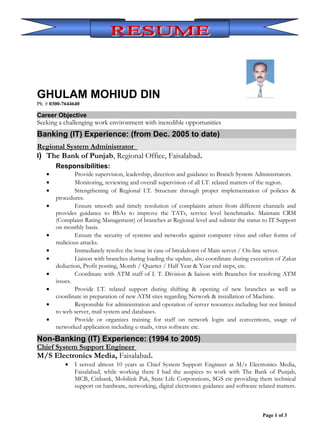 GHULAM MOHIUD DIN
Ph. # 0300-7644640
Career Objective
Seeking a challenging work environment with incredible opportunities
Banking (IT) Experience: (from Dec. 2005 to date)
Regional System Administrator
I) The Bank of Punjab, Regional Office, Faisalabad.
Responsibilities:
• Provide supervision, leadership, direction and guidance to Branch System Administrators.
• Monitoring, reviewing and overall supervision of all I.T. related matters of the region.
• Strengthening of Regional I.T. Structure through proper implementation of policies &
procedures.
• Ensure smooth and timely resolution of complaints arisen from different channels and
provides guidance to BSAs to improve the TATs, service level benchmarks. Maintain CRM
(Complaint Rating Management) of branches at Regional level and submit the status to IT Support
on monthly basis.
• Ensure the security of systems and networks against computer virus and other forms of
malicious attacks.
• Immediately resolve the issue in case of breakdown of Main server / On-line server.
• Liaison with branches during loading the update, also coordinate during execution of Zakat
deduction, Profit posting, Month / Quarter / Half Year & Year end steps, etc.
• Coordinate with ATM staff of I. T. Division & liaison with Branches for resolving ATM
issues.
• Provide I.T. related support during shifting & opening of new branches as well as
coordinate in preparation of new ATM sites regarding Network & installation of Machine.
• Responsible for administration and operation of server resources including but not limited
to web server, mail system and databases.
• Provide or organizes training for staff on network login and conventions, usage of
networked application including e-mails, virus software etc.
Non-Banking (IT) Experience: (1994 to 2005)
Chief System Support Engineer
M/S Electronics Media, Faisalabad.
• I served almost 10 years as Chief System Support Engineer at M/s Electronics Media,
Faisalabad, while working there I had the auspices to work with The Bank of Punjab,
MCB, Citibank, Mobilink Pak, State Life Corporations, SGS etc providing them technical
support on hardware, networking, digital electronics guidance and software related matters.
Page 1 of 3
 