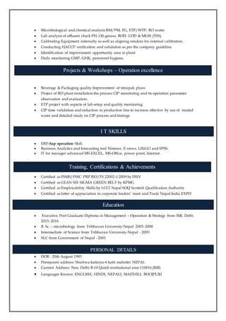  Microbiological and chemical analysis RM/PM, FG, ETP/WTP, RO water.
 Lab analysis of effluent check PH, Oil-grease, BOD, COD & MLSS (TSS).
 Calibrating Equipment internally as well as aligning vendors for external calibration.
 Conducting HACCP verification and validation as per the company guideline
 Identification of improvement opportunity area in plant
 Daily monitoring GMP, GHK, personnel hygiene.
 Beverage & Packaging quality Improvement of tetrapak plans
 Project of RO plant installation the process CIP monitoring and its operation parameter
observation and evaluation.
 ETP project with aspects of lab setup and quality monitoring.
 CIP time validation and reduction in production line to increase effective by use of treated
water and detailed study on CIP process and timings
 ERP-Sap operation Skill.
 Business Analytics and forecasting tool Xlminer, E views, LINGO and SPSS.
 IT for manager advanced MS-EXCEL, MS-Office, power point, Internet.
.
 Certified as FSMS/FSSC PRP ISO/TS 22002-1:2009 by DNV
 Certified as LEAN SIX SIGMA GREEN BELT by KPMG
 Certified as Employability Skills by LCCI Nepal SOQ Scottish Qualification Authority
 Certified as letter of appreciation in corporate leaders’ meet and Trade Nepal India EXPO
 Executive Post Graduate Diploma in Management – Operation & Strategy from IMI, Delhi
2015-2016
 B. Sc. – microbiology from Tribhuvan University-Nepal 2005-2008
 Intermediate of Science from Tribhuvan University-Nepal - 2005
 SLC from Government of Nepal - 2001
 DOB : 20th August 1985
 Permanent address: Shishwa kattaiya-6 katti mahottri NEPAL
 Current Address: New Delhi B-10 Qutab institutional area-110016 (IMI)
 Languages Known: ENGLISH, HINDI, NEPALI, MAITHILI, BHOJPURI
Training, Certifications & Achievements
Education
PERSONAL DETAILS
Projects & Workshops – Operation excellence
I T SKILLS
 