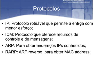 Protocolos
• IP: Protocolo roteável que permite a entrga com
menor esforço;
• ICM: Protocolo que oferece recursos de
controle e de mensagens;
• ARP: Para obter endereços IPs conhecidos;
• RARP: ARP reverso, para obter MAC address;
 