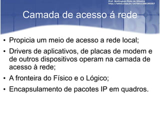 Camada de acesso á rede
• Propicia um meio de acesso a rede local;
• Drivers de aplicativos, de placas de modem e
de outros dispositivos operam na camada de
acesso à rede;
• A fronteira do Físico e o Lógico;
• Encapsulamento de pacotes IP em quadros.
 