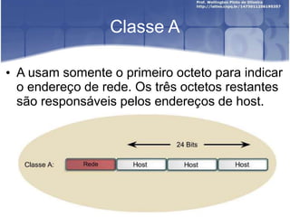 Classe A
• A usam somente o primeiro octeto para indicar
o endereço de rede. Os três octetos restantes
são responsáveis pelos endereços de host.
 