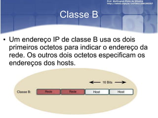 Classe B
• Um endereço IP de classe B usa os dois
primeiros octetos para indicar o endereço da
rede. Os outros dois octetos especificam os
endereços dos hosts.
 