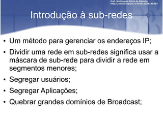 Introdução à sub-redes
• Um método para gerenciar os endereços IP;
• Dividir uma rede em sub-redes significa usar a
máscara de sub-rede para dividir a rede em
segmentos menores;
• Segregar usuários;
• Segregar Aplicações;
• Quebrar grandes domínios de Broadcast;
 