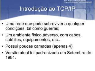 Introdução ao TCP/IP
• Uma rede que pode sobreviver a qualquer
condições, tal como guerras;
• Um ambiente físico adverso, com cabos,
satélites, equipamentos, etc..
• Possui poucas camadas (apenas 4).
• Versão atual foi padronizada em Setembro de
1981.
 