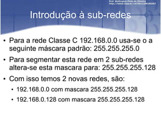 Introdução à sub-redes
• Para a rede Classe C 192.168.0.0 usa-se o a
seguinte máscara padrão: 255.255.255.0
• Para segmentar esta rede em 2 sub-redes
altera-se esta mascara para: 255.255.255.128
• Com isso temos 2 novas redes, são:
• 192.168.0.0 com mascara 255.255.255.128
• 192.168.0.128 com mascara 255.255.255.128
 