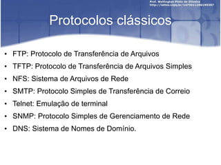 Protocolos clássicos
• FTP: Protocolo de Transferência de Arquivos
• TFTP: Protocolo de Transferência de Arquivos Simples
• NFS: Sistema de Arquivos de Rede
• SMTP: Protocolo Simples de Transferência de Correio
• Telnet: Emulação de terminal
• SNMP: Protocolo Simples de Gerenciamento de Rede
• DNS: Sistema de Nomes de Domínio.
 