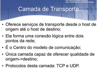 Camada de Transporte
• Oferece serviços de transporte desde o host de
origem até o host de destino;
• Ela forma uma conexão lógica entre dois
pontos da rede;
• É o Centro do modelo de comunicação;
• Única camada capaz de oferecer qualidade de
origem->destino;
• Protocolos desta camada: TCP e UDP.
 