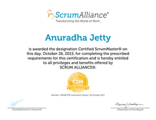Anuradha Jetty
is awarded the designation Certified ScrumMaster® on
this day, October 26, 2015, for completing the prescribed
requirements for this certification and is hereby entitled
to all privileges and benefits offered by
SCRUM ALLIANCE®.
Member: 000467578 Certification Expires: 26 October 2017
Certified Scrum Trainer® Chairman of the Board
 
