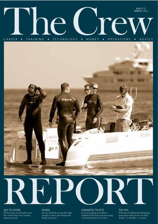 ISSUE 72
SPRING 2015
SEA TO SHORE
We hear from crewmembers who
have started their own yachting
business on land.
UNLIMITED TICKETS
Is it worth getting your Master
Unlimited? We look at the increasing
trend and whether it’s worth it.
THE PYA
What does the Professional Yachting
Association really do for you? Why
should – or shouldn’t – you join?
DIVING
Are the standards of operation high
enough to ensure safe training and
diving excursions?
 