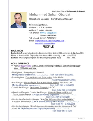 1 | P a g e
Curriculum Vitae of Mohammed S. Obaidat
Mohammed Suhail Obaidat
Operations Manager – Construction Manager
Nationality: Jordanian.
Address 1: K. S. A – Jeddah.
Address 2: Jordan –Amman.
Tel: phone1 00966-506229758
00966-599228246
Tel: phone2 00962-797169297
Email: mohammedobaidat78@yahoo.com .
: civillll2001@yahoo.com .
PROFILE
EDUCATION
Doctorate in Transportation Logistics Management from Madison Hills University, U.S.A June/2014.
Master in Structural Civil Engineering from Madison Hills University, U.S.A June / 2008.
Bachelor in Civil Engineering from the University of Baghdad, IRAQ June / 2000.
WORK EXPERIENCE
 First”:in Saudi Arabia ,with Al Arrab Contracting Co.Ltd.((Al-Rajhi Holding Group))
since 18.08.2002 until now .
-Site Engineer. “Sewage Project “ Buraidah.
Ministry of Water and Electricity. ‫ﻭﺯﺍﺭﺓ‬‫ﺍﻟﺳﻌﻭﺩﻳﺔ‬ ‫ﻭﺍﻟﻛﻬﺭﺑﺎء‬ ‫ﺍﻟﻣﻳﺎﺓ‬ From 18/8/ 2002 to 01/02/2003.
-Senior Engineer. “External Works in Air Force project “Hafer Albaten
From 01/02/ 2003 to 01/12/2003.
-Area Manager.” Western Region Boys & girls Schools projects” Mecca and Laith
Ministry of Education. ‫ﺍﻟﺳﻌﻭﺩﻳﺔ‬ ‫ﻭﺍﻟﺗﻌﻠﻳﻡ‬ ‫ﺍﻟﺗﺭﺑﻳﺔ‬ ‫ﻭﺯﺍﺭﺓ‬ From 01/12/ 2003 to 01/06/2008.
-Construction Manager. “Typhoon Air Port project” Al-Taif
From 01/06/ 2008 to 01/11/2009.
- Operations Manager & Construction Manager. “Haramain High-speed Rail Link “
Mecca-Jeddah-Madinah. S.R.O ( Saudi Railways Organization ) ‫ﺍﻟﺳﻌﻭﺩﻳﺔ‬ ‫ﺍﻟﺣﺩﻳﺩﻳﺔ‬ ‫ﻟﻠﺧﻁﻭﻁ‬ ‫ﺍﻟﻌﺎﻣﺔ‬ ‫ﺍﻟﻣﺅﺳﺳﺔ‬
From 01/11/ 2009 to 01/12/2011.
-Infrastructure Construction Manager. “New Princ Mohammed International AirPort “
Al-madinah Almunawarah. G.A.C.A (General Authority of Civil Aviation) ‫ﺍﻟﻬﻳﺋ‬‫ﺑﺎﻟﺳﻌﻭﺩﻳﺔ‬ ‫ﺍﻟﻣﺩﻧﻲ‬ ‫ﻟﻠﻁﻳﺭﺍﻥ‬ ‫ﺍﻟﻌﺎﻣﺔ‬ ‫ﺔ‬
From 01/12/ 2011 to 20/06/2013.
-Infrastructure Manager. “Aircraft Maintenance Hangars King Abdul-Aziz International AirPort“
Jeddah. S.A.E.I (Saudia Aerospace Engineering Industries) ‫ﺍﻟﻁﻳﺭﺍﻥ‬ ‫ﻭﺻﻧﺎﻋﺔ‬ ‫ﻟﻬﻧﺩﺳﺔ‬ ‫ﺍﻟﺳﻌﻭﺩﻳﺔ‬
From 20/06/ 2013 to NOW.
 
