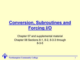 Conversion, Subroutines and
        Forcing I/O
       Chapter 07 and supplemental material
     Chapter 08 Sections 8-1, 8-2, 8-3-3 through
                       8-3-5




Northampton Community College                      1
 