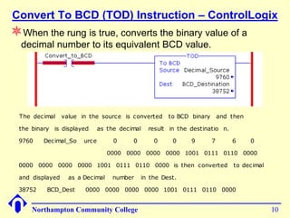 Convert To BCD (TOD) Instruction – ControlLogix
When the rung is true, converts the binary value of a
  decimal number to its equivalent BCD value.




  The decimal    value in the source is converted      to BCD binary       and then

  the binary is displayed      as the decimal   result in the destinatio n.

 9760     Decimal_So    urce        0     0       0     0     9        7       6      0

                                  0000 0000 0000 0000 1001 0111 0110 0000

 0000 0000 0000 0000 1001 0111 0110 0000 is then converted                      to decimal

 and displayed     as a Decimal    number     in the Dest.

 38752     BCD_Dest     0000 0000 0000 0000 1001 0111 0110 0000


      Northampton Community College                                                          10
 