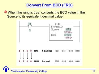 Convert From BCD (FRD)
When the rung is true, converts the BCD value in the
  Source to its equivalent decimal value.




    Northampton Community College                       11
 