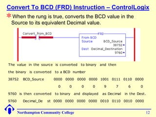 Convert To BCD (FRD) Instruction – ControlLogix
When the rung is true, converts the BCD value in the
  Source to its equivalent Decimal value.




 The value in the source is c onverted     to binary    and then

 the binary is c onverted   to a BCD number

 38752    BCD_Sourc e       0000 0000 0000 0000 1001 0111 0110 0000

                             0      0       0     0       9      7       6      0

 9760 is then c onverted    to binary   and displayed    as Dec imal   in the Dest.

 9760     Dec imal_De   st 0000 0000 0000 0000 0010 0110 0010 0000


        Northampton Community College                                               12
 