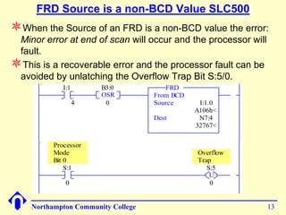 FRD Source is a non-BCD Value SLC500
When the Source of an FRD is a non-BCD value the error:
 Minor error at end of scan will occur and the processor will
 fault.
This is a recoverable error and the processor fault can be
 avoided by unlatching the Overflow Trap Bit S:5/0.
                I:1       B3:0            FRD
0000                      OSR          From BCD
                      4    0           Source      I:1.0
                                                  A106h<
                                       Dest        N7:4
                                                  32767<

             Processor
             Mode                                 Overflow
             Bit 0                                Trap
                 S:1                                 S:5
0001                                                  U
                 0                                    0


       Northampton Community College                            13
 