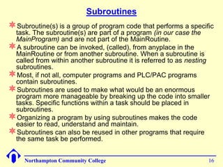 Subroutines
Subroutine(s) is a group of program code that performs a specific
 task. The subroutine(s) are part of a program (in our case the
 MainProgram) and are not part of the MainRoutine.
A subroutine can be invoked, (called), from anyplace in the
 MainRoutine or from another subroutine. When a subroutine is
 called from within another subroutine it is referred to as nesting
 subroutines.
Most, if not all, computer programs and PLC/PAC programs
 contain subroutines.
Subroutines are used to make what would be an enormous
 program more manageable by breaking up the code into smaller
 tasks. Specific functions within a task should be placed in
 subroutines.
Organizing a program by using subroutines makes the code
 easier to read, understand and maintain.
Subroutines can also be reused in other programs that require
 the same task be performed.


     Northampton Community College                                16
 
