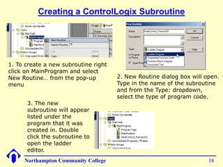 Creating a ControlLogix Subroutine




1. To create a new subroutine right
click on MainProgram and select
New Routine… from the pop-up          2. New Routine dialog box will open.
menu                                  Type in the name of the subroutine
                                      and from the Type: dropdown,
                                      select the type of program code.
      3. The new
      subroutine will appear
      listed under the
      program that it was
      created in. Double
      click the subroutine to
      open the ladder
      editor.
     Northampton Community College                                    18
 