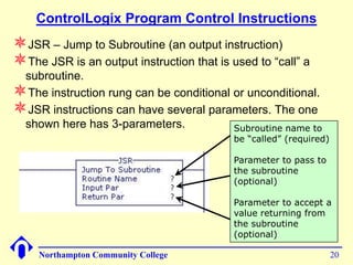 ControlLogix Program Control Instructions
JSR – Jump to Subroutine (an output instruction)
The JSR is an output instruction that is used to “call” a
 subroutine.
The instruction rung can be conditional or unconditional.
JSR instructions can have several parameters. The one
 shown here has 3-parameters.            Subroutine name to
                                           be “called” (required)

                                           Parameter to pass to
                                           the subroutine
                                           (optional)

                                           Parameter to accept a
                                           value returning from
                                           the subroutine
                                           (optional)

     Northampton Community College                                  20
 