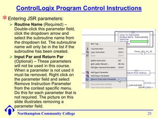 ControlLogix Program Control Instructions
Entering JSR parameters:
    Routine Name (Required) –
     Double-click this parameter field,
     click the dropdown arrow and
     select the subroutine name from
     the dropdown list. The subroutine
     name will only be in the list if the
     subroutine has been created.
    Input Par and Return Par
     (Optional) – These parameters
     will not be used in this course.
     When a parameter is not used it
     must be removed. Right click on
     the parameter field and select
     Remove Instruction Parameter
     from the context specific menu.
     Do this for each parameter that is
     not required. The picture on this
     slide illustrates removing a
     parameter field.
       Northampton Community College              21
 