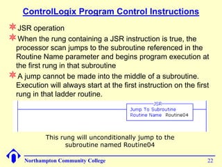 ControlLogix Program Control Instructions
JSR operation
When the rung containing a JSR instruction is true, the
 processor scan jumps to the subroutine referenced in the
 Routine Name parameter and begins program execution at
 the first rung in that subroutine
A jump cannot be made into the middle of a subroutine.
 Execution will always start at the first instruction on the first
 rung in that ladder routine.




            This rung will unconditionally jump to the
                   subroutine named Routine04

     Northampton Community College                               22
 