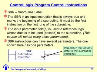 ControlLogix Program Control Instructions
SBR – Subroutine Label
The SBR in an input instruction that is always true and
 marks the beginning of a subroutine. It must be the first
 instruction on the first rung of the subroutine.
The input parameter field(s) is used to reference tags
 whose data is to be used (passed) to the subroutine. (This
 course will not be using these parameters).
SBR instructions can have several parameters. The one
 shown here has one parameters.
                                         Parameter that passes
                                         data to the subroutine
                                         (optional)




    Northampton Community College                             23
 