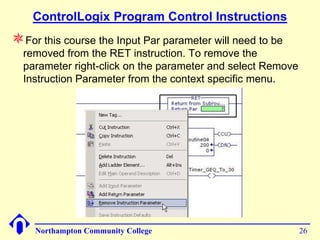 ControlLogix Program Control Instructions
For this course the Input Par parameter will need to be
  removed from the RET instruction. To remove the
  parameter right-click on the parameter and select Remove
  Instruction Parameter from the context specific menu.




    Northampton Community College                            26
 