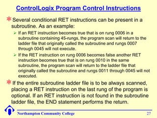 ControlLogix Program Control Instructions
Several conditional RET instructions can be present in a
  subroutine. As an example:
    If an RET instruction becomes true that is on rung 0006 in a
     subroutine containing 45-rungs, the program scan will return to the
     ladder file that originally called the subroutine and rungs 0007
     through 0045 will not execute.
    If the RET instruction on rung 0006 becomes false another RET
     instruction becomes true that is on rung 0010 in the same
     subroutine, the program scan will return to the ladder file that
     originally called the subroutine and rungs 0011 through 0045 will not
     executed.
If the entire subroutine ladder file is to be always scanned,
  placing a RET instruction on the last rung of the program is
  optional. If an RET instruction is not found in the subroutine
  ladder file, the END statement performs the return.

     Northampton Community College                                      27
 