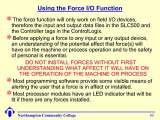 Using the Force I/O Function
The force function will only work on field I/O devices,
 therefore the input and output data files in the SLC500 and
 the Controller tags in the ControlLogix.
Before applying a force to any input or any output device,
 an understanding of the potential effect that force(s) will
 have on the machine or process operation and to the safety
 of personal is essential.
          DO NOT INSTALL FORCES WITHOUT FIRST
     UNDERSTANDING WHAT AFFECT IT WILL HAVE ON
       THE OPERATION OF THE MACHINE OR PROCESS
Most programming software provide some visible means of
 alerting the user that a force is in affect or installed.
Most processor modules have an LED indicator that will be
 lit if there are any forces installed.

     Northampton Community College                         30
 