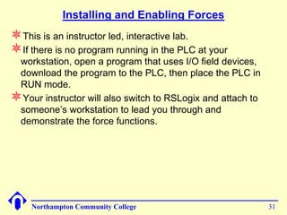 Installing and Enabling Forces
This is an instructor led, interactive lab.
If there is no program running in the PLC at your
 workstation, open a program that uses I/O field devices,
 download the program to the PLC, then place the PLC in
 RUN mode.
Your instructor will also switch to RSLogix and attach to
 someone’s workstation to lead you through and
 demonstrate the force functions.




    Northampton Community College                            31
 